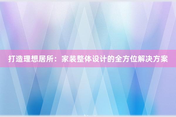 打造理想居所：家装整体设计的全方位解决方案