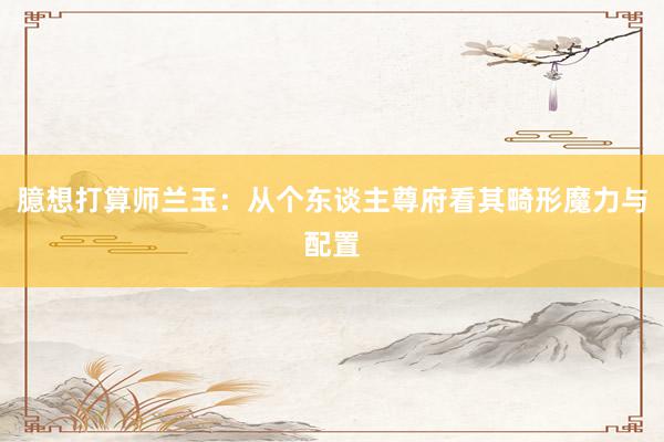 臆想打算师兰玉：从个东谈主尊府看其畸形魔力与配置